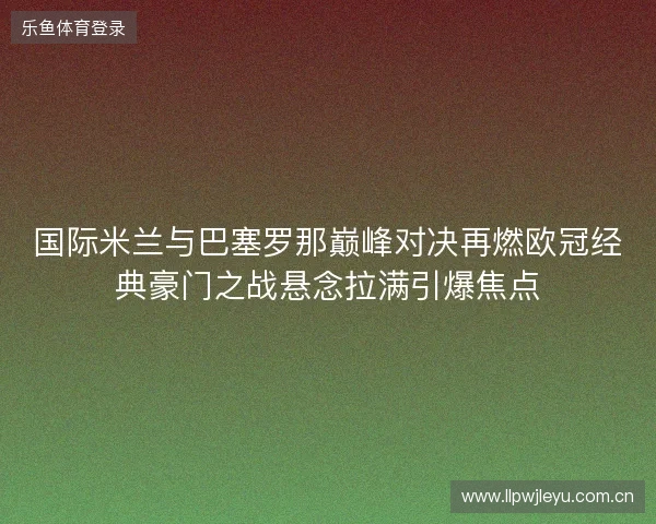 国际米兰与巴塞罗那巅峰对决再燃欧冠经典豪门之战悬念拉满引爆焦点 国际米兰与巴塞罗那巅峰对决再燃欧冠经典豪门之战悬念拉满引爆焦点