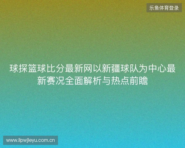 球探篮球比分最新网以新疆球队为中心最新赛况全面解析与热点前瞻 球探篮球比分最新网以新疆球队为中心最新赛况全面解析与热点前瞻