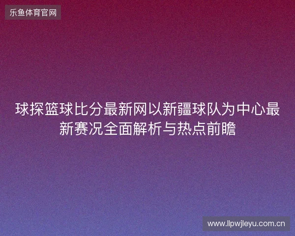 球探篮球比分最新网以新疆球队为中心最新赛况全面解析与热点前瞻 球探篮球比分最新网以新疆球队为中心最新赛况全面解析与热点前瞻